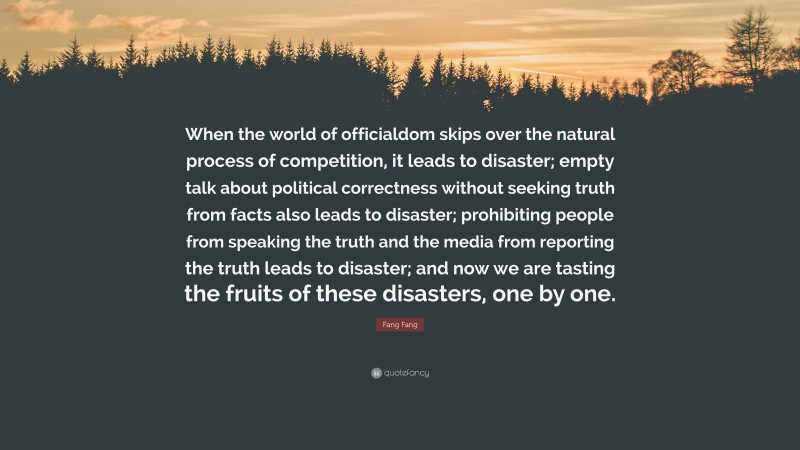 Fang Fang Quote: “When the world of officialdom skips over the natural process of competition, it leads to disaster; empty talk about political correctness without seeking truth from facts also leads to disaster; prohibiting people from speaking the truth and the media from reporting the truth leads to disaster; and now we are tasting the fruits of these disasters, one by one.”