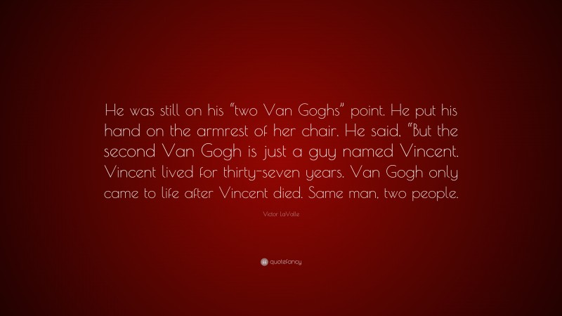 Victor LaValle Quote: “He was still on his “two Van Goghs” point. He put his hand on the armrest of her chair. He said, “But the second Van Gogh is just a guy named Vincent. Vincent lived for thirty-seven years. Van Gogh only came to life after Vincent died. Same man, two people.”