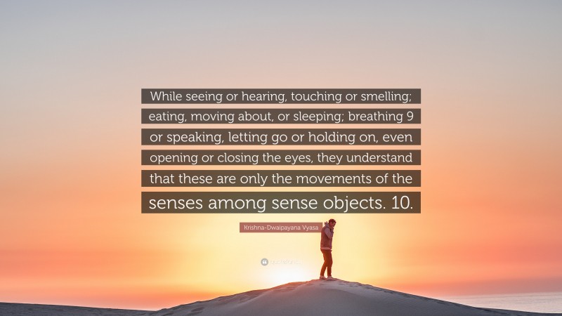 Krishna-Dwaipayana Vyasa Quote: “While seeing or hearing, touching or smelling; eating, moving about, or sleeping; breathing 9 or speaking, letting go or holding on, even opening or closing the eyes, they understand that these are only the movements of the senses among sense objects. 10.”