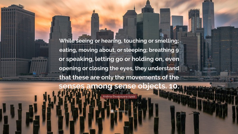 Krishna-Dwaipayana Vyasa Quote: “While seeing or hearing, touching or smelling; eating, moving about, or sleeping; breathing 9 or speaking, letting go or holding on, even opening or closing the eyes, they understand that these are only the movements of the senses among sense objects. 10.”