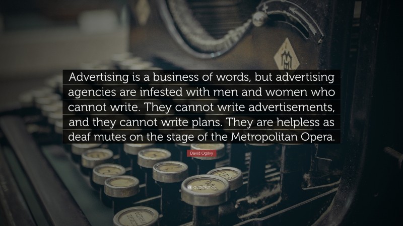 David Ogilvy Quote: “Advertising is a business of words, but advertising agencies are infested with men and women who cannot write. They cannot write advertisements, and they cannot write plans. They are helpless as deaf mutes on the stage of the Metropolitan Opera.”