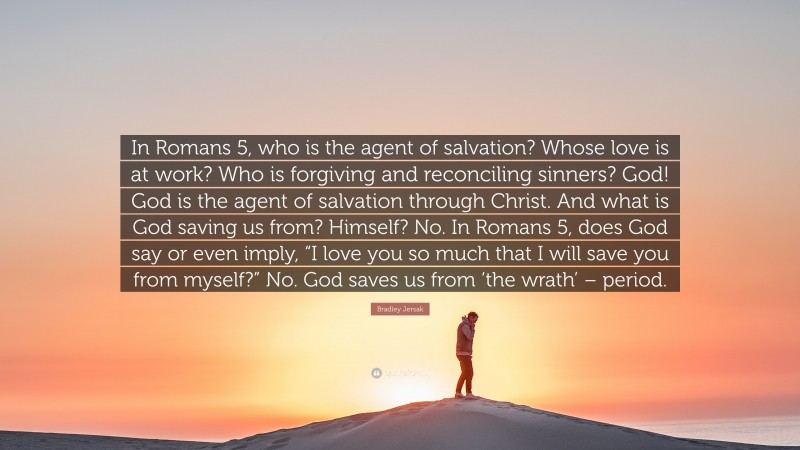 Bradley Jersak Quote: “In Romans 5, who is the agent of salvation? Whose love is at work? Who is forgiving and reconciling sinners? God! God is the agent of salvation through Christ. And what is God saving us from? Himself? No. In Romans 5, does God say or even imply, “I love you so much that I will save you from myself?” No. God saves us from ‘the wrath’ – period.”