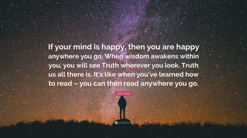 Ajahn Chah Quote: “If your mind is happy, then you are happy anywhere you go. When wisdom awakens within you, you will see Truth wherever you look. Truth us all there is. It’s like when you’ve learned how to read – you can then read anywhere you go.”
