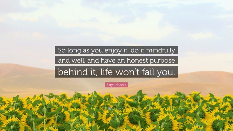 Satya Nadella Quote: “So long as you enjoy it, do it mindfully and well, and have an honest purpose behind it, life won’t fail you.”