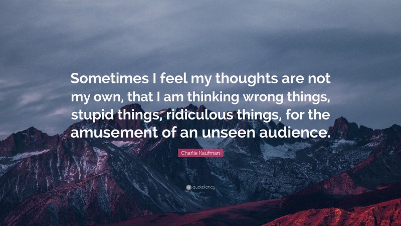 Charlie Kaufman Quote: “Sometimes I feel my thoughts are not my own, that I am thinking wrong things, stupid things, ridiculous things, for the amusement of an unseen audience.”