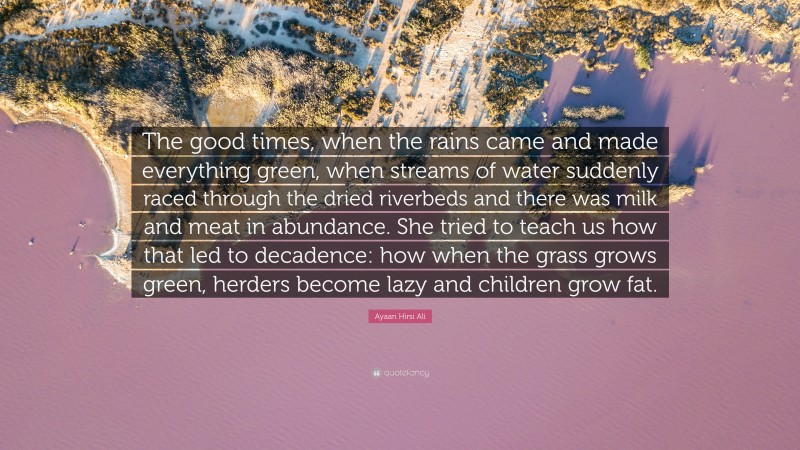 Ayaan Hirsi Ali Quote: “The good times, when the rains came and made everything green, when streams of water suddenly raced through the dried riverbeds and there was milk and meat in abundance. She tried to teach us how that led to decadence: how when the grass grows green, herders become lazy and children grow fat.”