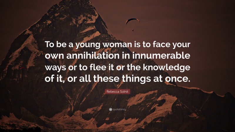 Rebecca Solnit Quote: “To be a young woman is to face your own annihilation in innumerable ways or to flee it or the knowledge of it, or all these things at once.”