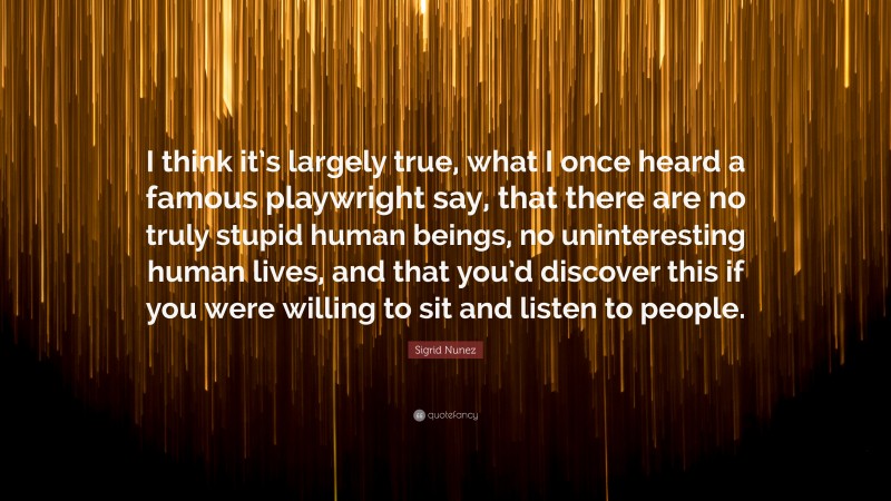 Sigrid Nunez Quote: “I think it’s largely true, what I once heard a famous playwright say, that there are no truly stupid human beings, no uninteresting human lives, and that you’d discover this if you were willing to sit and listen to people.”