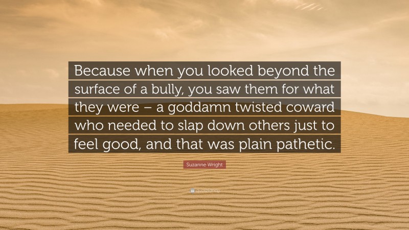 Suzanne Wright Quote: “Because when you looked beyond the surface of a bully, you saw them for what they were – a goddamn twisted coward who needed to slap down others just to feel good, and that was plain pathetic.”