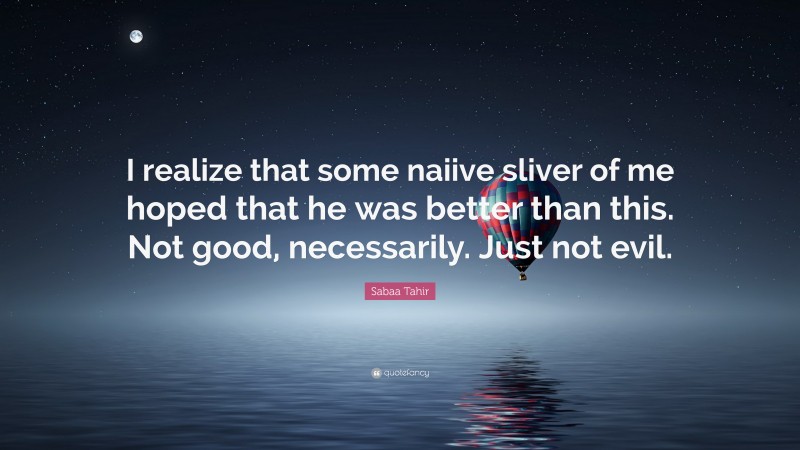 Sabaa Tahir Quote: “I realize that some naiive sliver of me hoped that he was better than this. Not good, necessarily. Just not evil.”