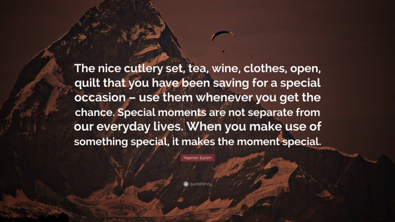 Haemin Sunim Quote: “The nice cutlery set, tea, wine, clothes, open, quilt that you have been saving for a special occasion – use them whenever you get the chance. Special moments are not separate from our everyday lives. When you make use of something special, it makes the moment special.”