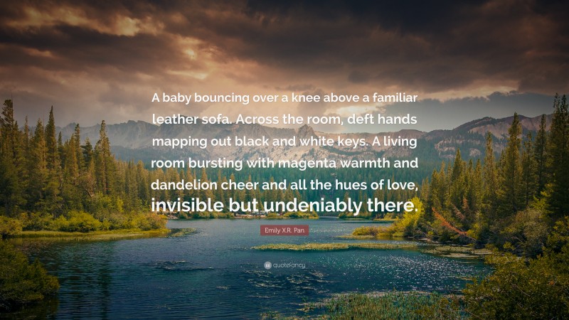 Emily X.R. Pan Quote: “A baby bouncing over a knee above a familiar leather sofa. Across the room, deft hands mapping out black and white keys. A living room bursting with magenta warmth and dandelion cheer and all the hues of love, invisible but undeniably there.”