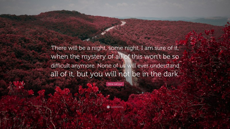 Nina LaCour Quote: “There will be a night, some night, I am sure of it, when the mystery of all of this won’t be so difficult anymore. None of us will ever understand all of it, but you will not be in the dark.”