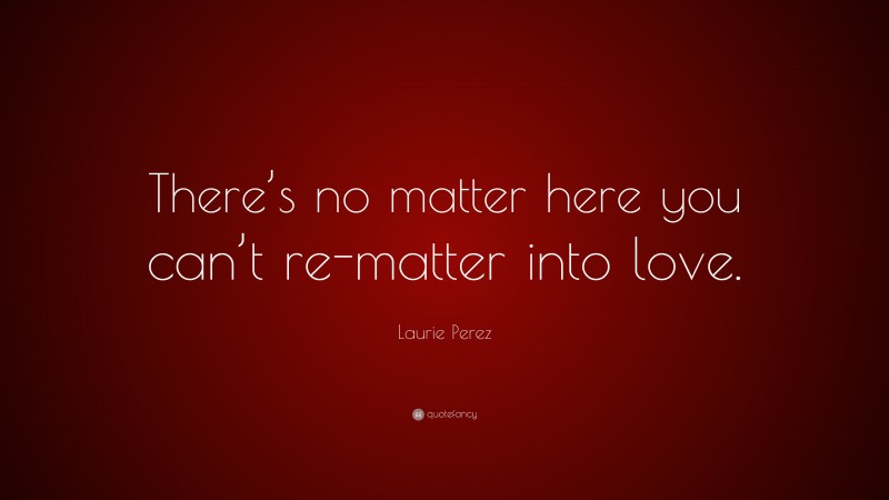 Laurie Perez Quote: “There’s no matter here you can’t re-matter into love.”