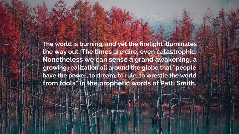 Brian Klaas Quote: “The world is burning, and yet the firelight illuminates the way out. The times are dire, even catastrophic. Nonetheless we can sense a grand awakening, a growing realization all around the globe that “people have the power, to dream, to rule, to wrestle the world from fools” in the prophetic words of Patti Smith.”