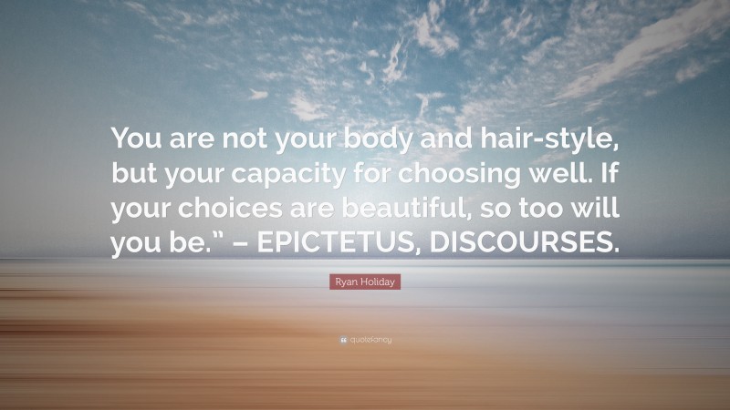 Ryan Holiday Quote: “You are not your body and hair-style, but your capacity for choosing well. If your choices are beautiful, so too will you be.” – EPICTETUS, DISCOURSES.”