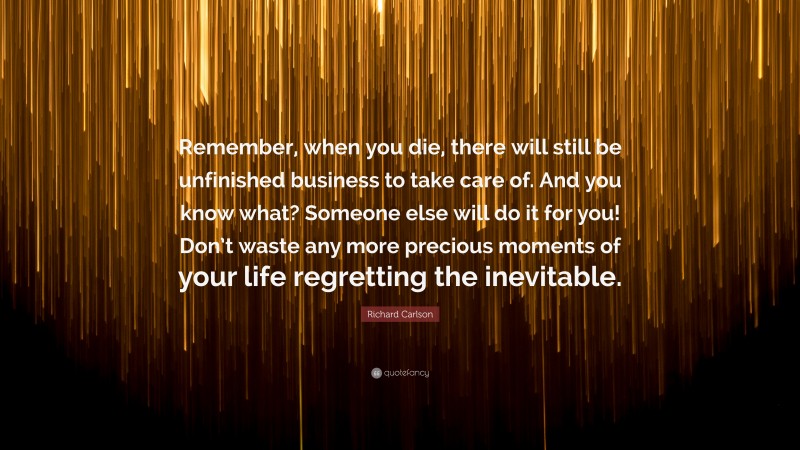 Richard Carlson Quote: “Remember, when you die, there will still be unfinished business to take care of. And you know what? Someone else will do it for you! Don’t waste any more precious moments of your life regretting the inevitable.”