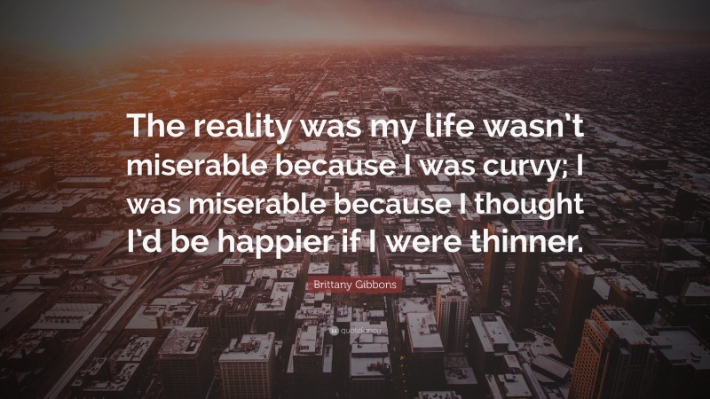 Brittany Gibbons Quote: “The reality was my life wasn’t miserable because I was curvy; I was miserable because I thought I’d be happier if I were thinner.”