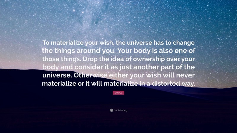 Shunya Quote: “To materialize your wish, the universe has to change the things around you. Your body is also one of those things. Drop the idea of ownership over your body and consider it as just another part of the universe. Otherwise either your wish will never materialize or it will materialize in a distorted way.”