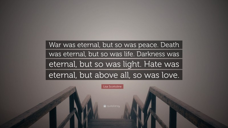 Lisa Scottoline Quote: “War was eternal, but so was peace. Death was eternal, but so was life. Darkness was eternal, but so was light. Hate was eternal, but above all, so was love.”