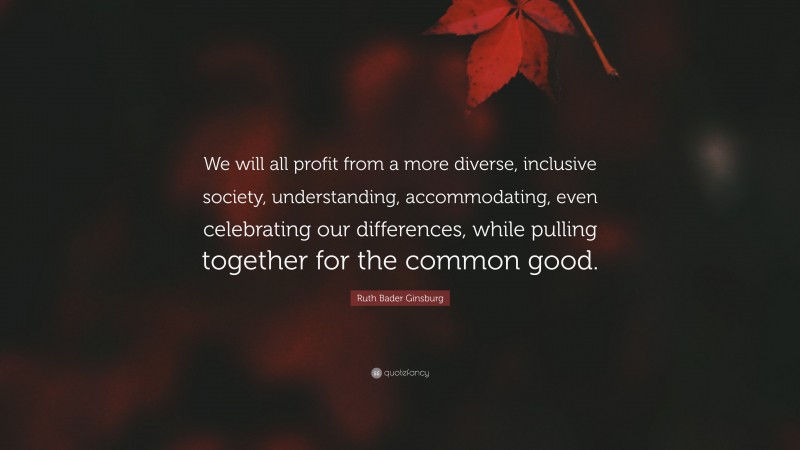 Ruth Bader Ginsburg Quote: “We will all profit from a more diverse, inclusive society, understanding, accommodating, even celebrating our differences, while pulling together for the common good.”