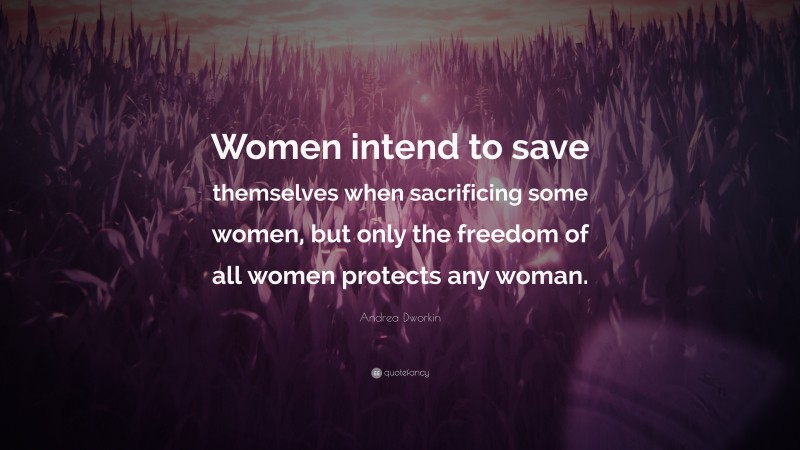 Andrea Dworkin Quote: “Women intend to save themselves when sacrificing some women, but only the freedom of all women protects any woman.”