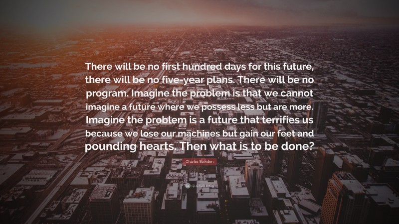 Charles Bowden Quote: “There will be no first hundred days for this future, there will be no five-year plans. There will be no program. Imagine the problem is that we cannot imagine a future where we possess less but are more. Imagine the problem is a future that terrifies us because we lose our machines but gain our feet and pounding hearts. Then what is to be done?”