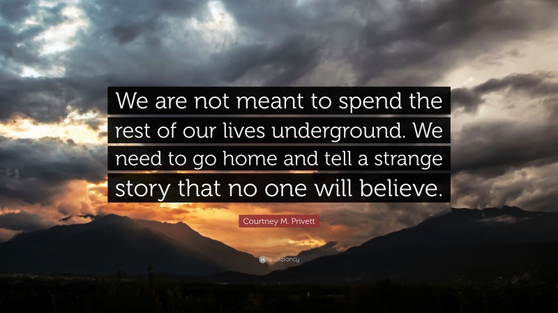 Courtney M. Privett Quote: “We are not meant to spend the rest of our lives underground. We need to go home and tell a strange story that no one will believe.”