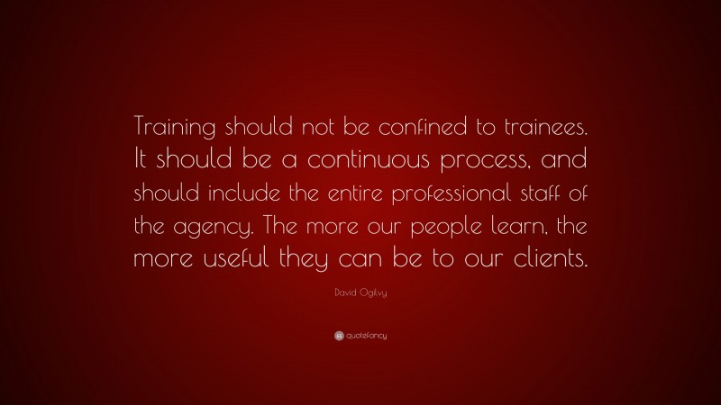 David Ogilvy Quote: “Training should not be confined to trainees. It should be a continuous process, and should include the entire professional staff of the agency. The more our people learn, the more useful they can be to our clients.”