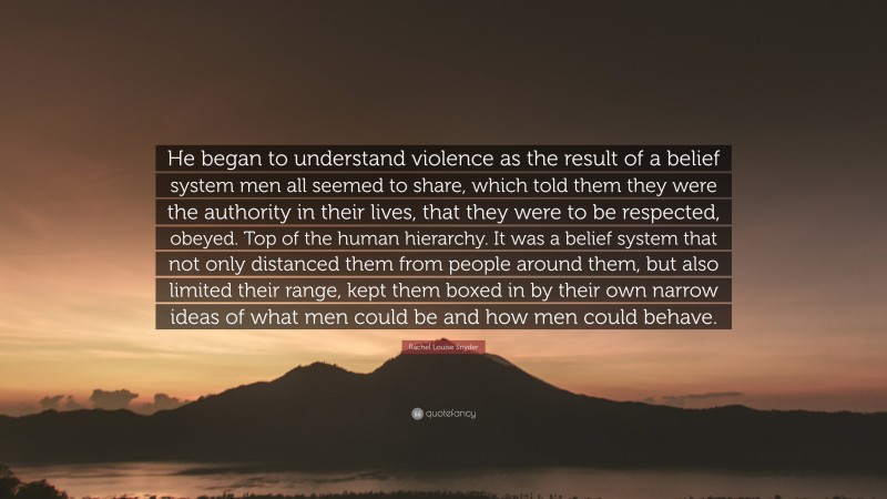 Rachel Louise Snyder Quote: “He began to understand violence as the result of a belief system men all seemed to share, which told them they were the authority in their lives, that they were to be respected, obeyed. Top of the human hierarchy. It was a belief system that not only distanced them from people around them, but also limited their range, kept them boxed in by their own narrow ideas of what men could be and how men could behave.”
