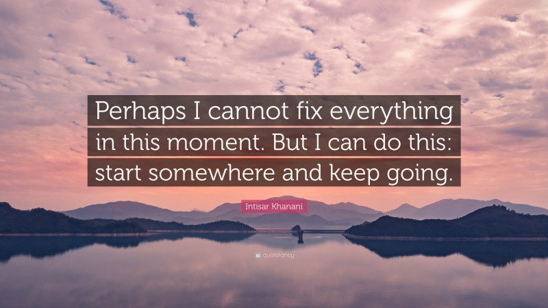 Intisar Khanani Quote: “Perhaps I cannot fix everything in this moment. But I can do this: start somewhere and keep going.”