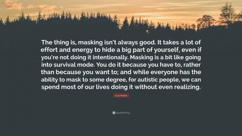 Lucy Powrie Quote: “The thing is, masking isn’t always good. It takes a lot of effort and energy to hide a big part of yourself, even if you’re not doing it intentionally. Masking is a bit like going into survival mode. You do it because you have to, rather than because you want to; and while everyone has the ability to mask to some degree, for autistic people, we can spend most of our lives doing it without even realizing.”