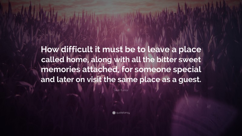 Swati Kumar Quote: “How difficult it must be to leave a place called home, along with all the bitter sweet memories attached, for someone special and later on visit the same place as a guest.”