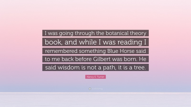 Nancy E. Turner Quote: “I was going through the botanical theory book, and while I was reading I remembered something Blue Horse said to me back before Gilbert was born. He said wisdom is not a path, it is a tree.”