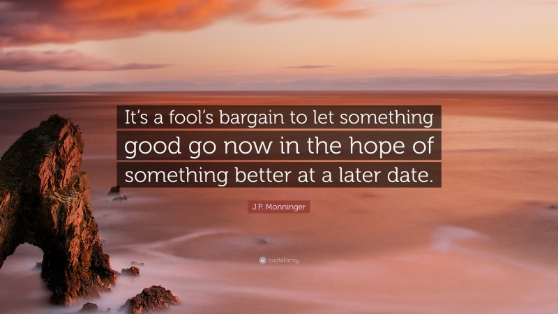 J.P. Monninger Quote: “It’s a fool’s bargain to let something good go now in the hope of something better at a later date.”