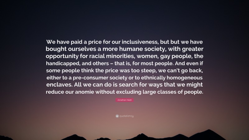 Jonathan Haidt Quote: “We have paid a price for our inclusiveness, but but we have bought ourselves a more humane society, with greater opportunity for racial minorities, women, gay people, the handicapped, and others – that is, for most people. And even if some people think the price was too steep, we can’t go back, either to a pre-consumer society or to ethnically homogeneous enclaves. All we can do is search for ways that we might reduce our anomie without excluding large classes of people.”