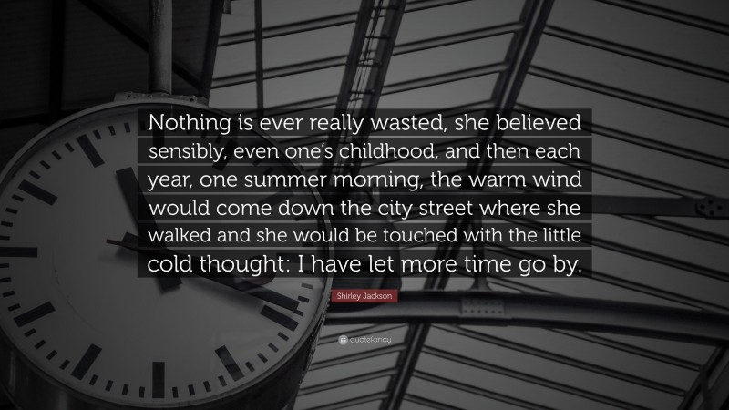 Shirley Jackson Quote: “Nothing is ever really wasted, she believed sensibly, even one’s childhood, and then each year, one summer morning, the warm wind would come down the city street where she walked and she would be touched with the little cold thought: I have let more time go by.”