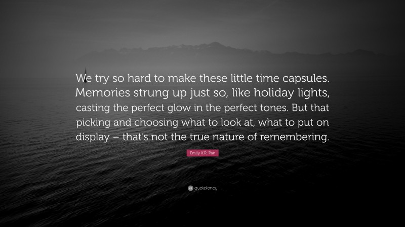 Emily X.R. Pan Quote: “We try so hard to make these little time capsules. Memories strung up just so, like holiday lights, casting the perfect glow in the perfect tones. But that picking and choosing what to look at, what to put on display – that’s not the true nature of remembering.”