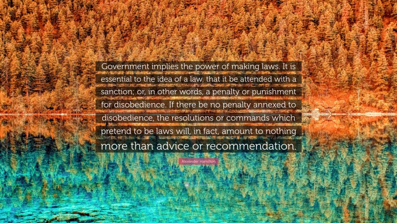 Alexander Hamilton Quote: “Government implies the power of making laws. It is essential to the idea of a law, that it be attended with a sanction; or, in other words, a penalty or punishment for disobedience. If there be no penalty annexed to disobedience, the resolutions or commands which pretend to be laws will, in fact, amount to nothing more than advice or recommendation.”