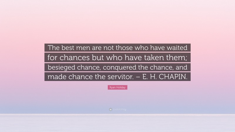 Ryan Holiday Quote: “The best men are not those who have waited for chances but who have taken them; besieged chance, conquered the chance, and made chance the servitor. – E. H. CHAPIN.”