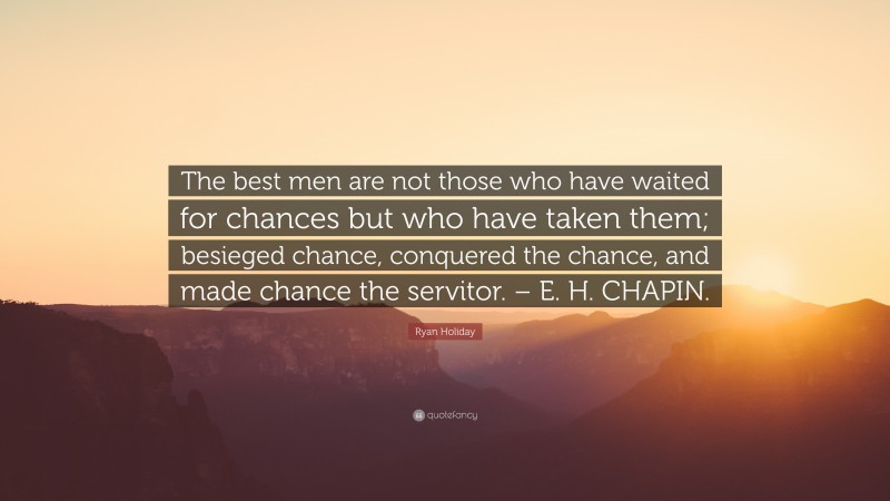 Ryan Holiday Quote: “The best men are not those who have waited for chances but who have taken them; besieged chance, conquered the chance, and made chance the servitor. – E. H. CHAPIN.”