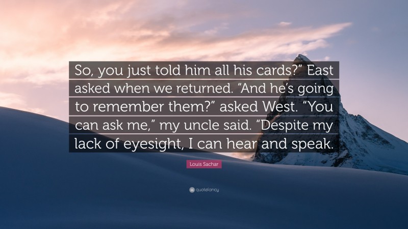 Louis Sachar Quote: “So, you just told him all his cards?” East asked when we returned. “And he’s going to remember them?” asked West. “You can ask me,” my uncle said. “Despite my lack of eyesight, I can hear and speak.”