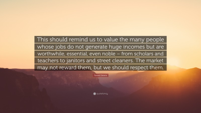 Fareed Zakaria Quote: “This should remind us to value the many people whose jobs do not generate huge incomes but are worthwhile, essential, even noble – from scholars and teachers to janitors and street cleaners. The market may not reward them, but we should respect them.”