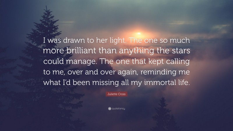 Juliette Cross Quote: “I was drawn to her light. The one so much more brilliant than anything the stars could manage. The one that kept calling to me, over and over again, reminding me what I’d been missing all my immortal life.”