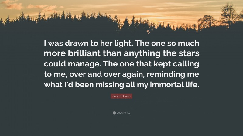 Juliette Cross Quote: “I was drawn to her light. The one so much more brilliant than anything the stars could manage. The one that kept calling to me, over and over again, reminding me what I’d been missing all my immortal life.”