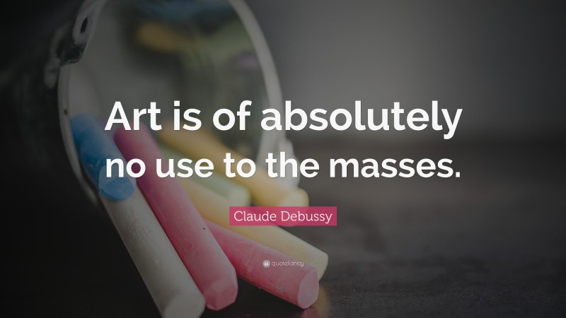 Claude Debussy Quote: “Art is of absolutely no use to the masses.”