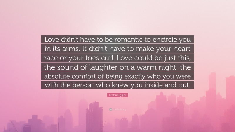 Kristan Higgins Quote: “Love didn’t have to be romantic to encircle you in its arms. It didn’t have to make your heart race or your toes curl. Love could be just this, the sound of laughter on a warm night, the absolute comfort of being exactly who you were with the person who knew you inside and out.”