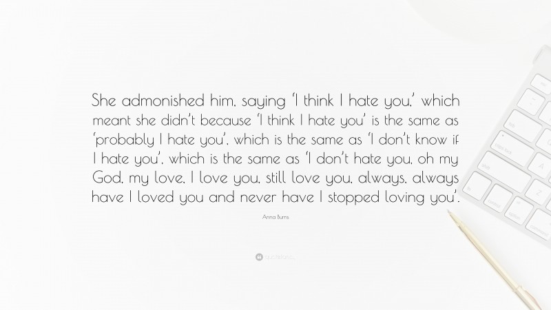 Anna Burns Quote: “She admonished him, saying ‘I think I hate you,’ which meant she didn’t because ‘I think I hate you’ is the same as ‘probably I hate you’, which is the same as ‘I don’t know if I hate you’, which is the same as ‘I don’t hate you, oh my God, my love, I love you, still love you, always, always have I loved you and never have I stopped loving you’.”
