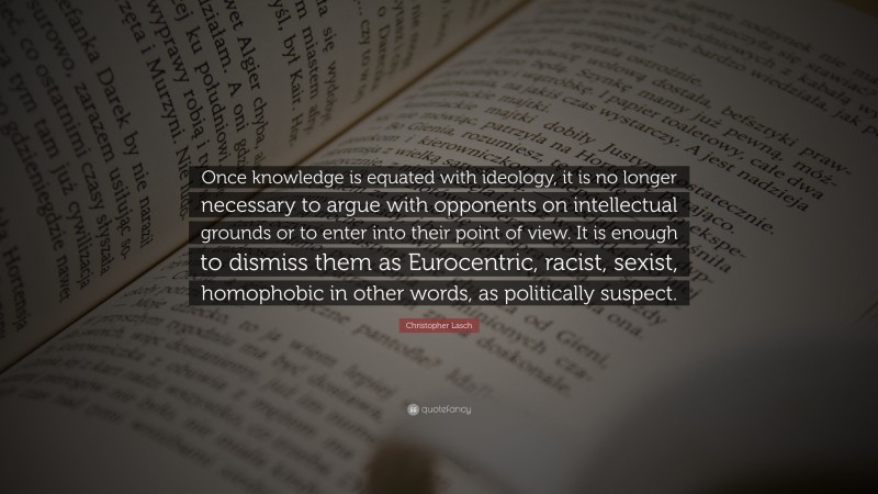Christopher Lasch Quote: “Once knowledge is equated with ideology, it is no longer necessary to argue with opponents on intellectual grounds or to enter into their point of view. It is enough to dismiss them as Eurocentric, racist, sexist, homophobic in other words, as politically suspect.”