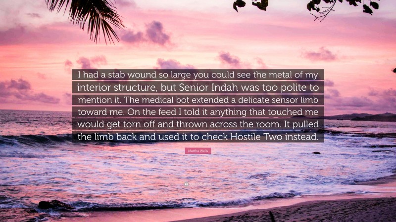 Martha Wells Quote: “I had a stab wound so large you could see the metal of my interior structure, but Senior Indah was too polite to mention it. The medical bot extended a delicate sensor limb toward me. On the feed I told it anything that touched me would get torn off and thrown across the room. It pulled the limb back and used it to check Hostile Two instead.”